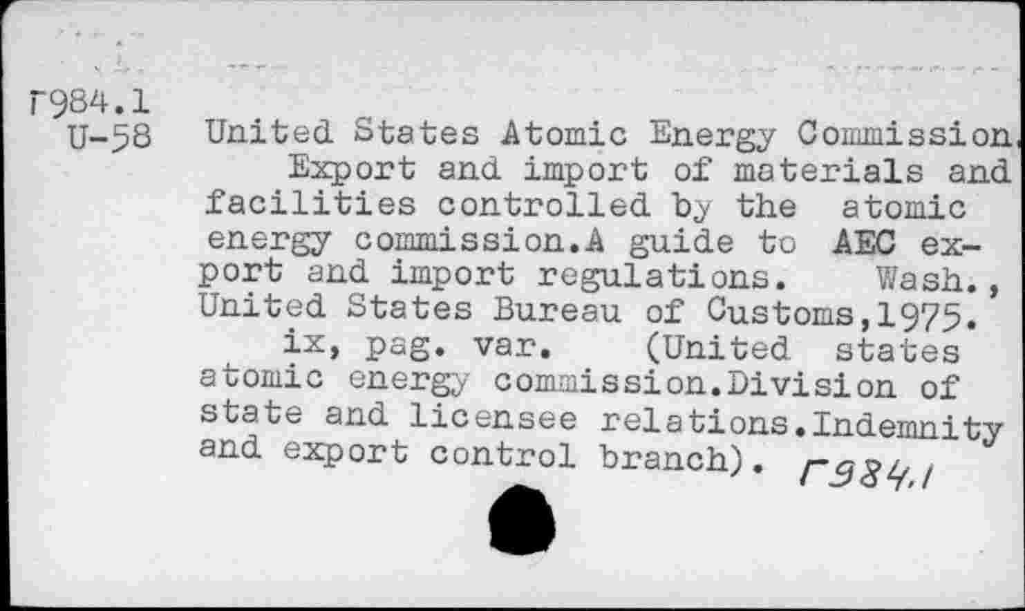 ﻿1984.1
U-58
United States Atomic Energy Commission
Export and import of materials and facilities controlled by the atomic energy commission.A guide to AEG export and import regulations. Wash., United States Bureau of Customs,1975.
ix, pag. var. (United states atomic energy commission.Division of state and licensee relations.Indemnity and export control branch), ,